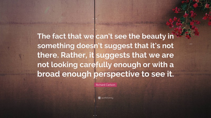 Richard Carlson Quote: “The fact that we can’t see the beauty in something doesn’t suggest that it’s not there. Rather, it suggests that we are not looking carefully enough or with a broad enough perspective to see it.”