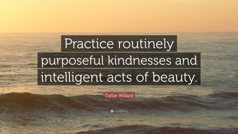 Dallas Willard Quote: “Practice routinely purposeful kindnesses and intelligent acts of beauty.”