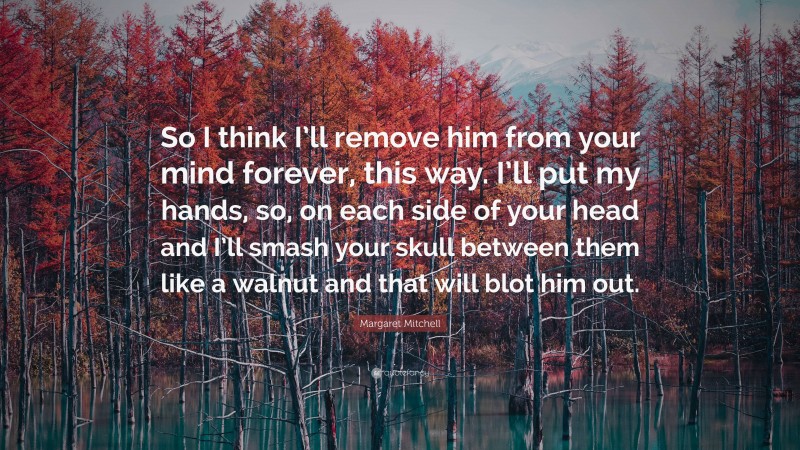 Margaret Mitchell Quote: “So I think I’ll remove him from your mind forever, this way. I’ll put my hands, so, on each side of your head and I’ll smash your skull between them like a walnut and that will blot him out.”