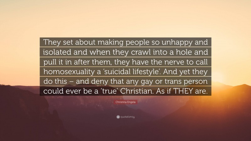 Christina Engela Quote: “They set about making people so unhappy and isolated and when they crawl into a hole and pull it in after them, they have the nerve to call homosexuality a ‘suicidal lifestyle’. And yet they do this – and deny that any gay or trans person could ever be a ‘true’ Christian. As if THEY are.”