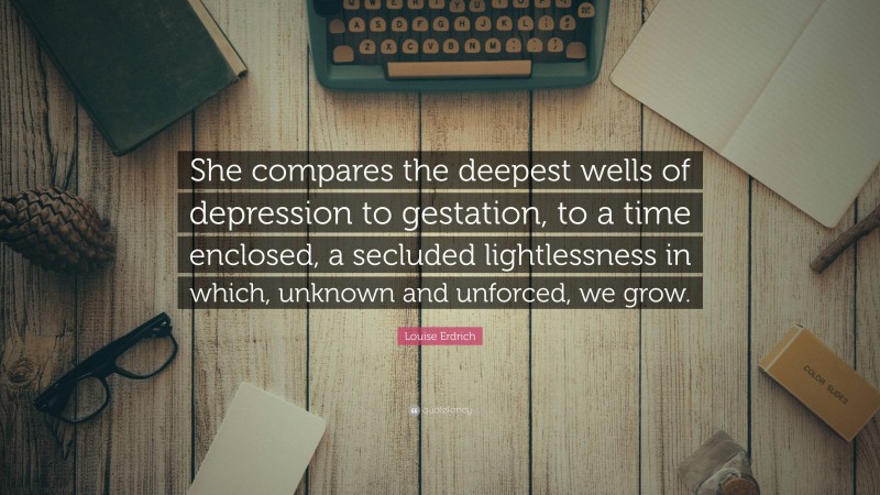 Louise Erdrich Quote: “She compares the deepest wells of depression to gestation, to a time enclosed, a secluded lightlessness in which, unknown and unforced, we grow.”