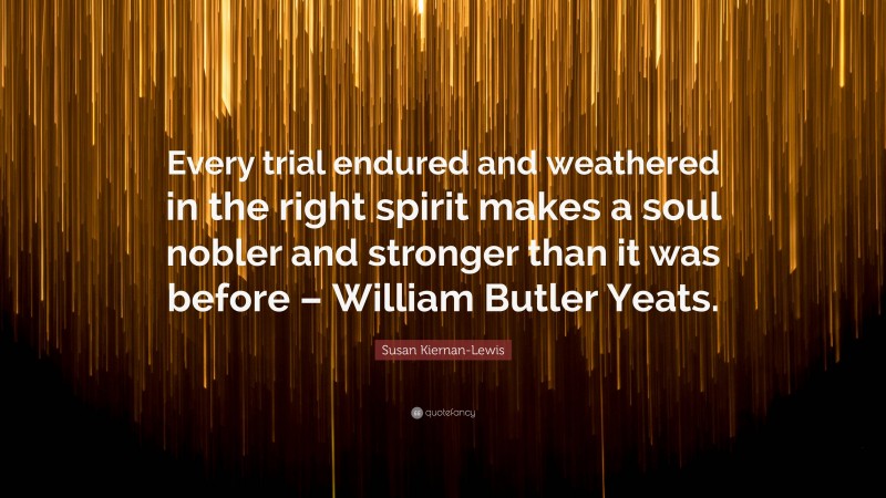 Susan Kiernan-Lewis Quote: “Every trial endured and weathered in the right spirit makes a soul nobler and stronger than it was before – William Butler Yeats.”