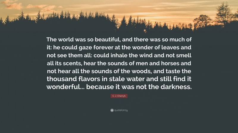 C. J. Cherryh Quote: “The world was so beautiful, and there was so much of it: he could gaze forever at the wonder of leaves and not see them all: could inhale the wind and not smell all its scents, hear the sounds of men and horses and not hear all the sounds of the woods, and taste the thousand flavors in stale water and still find it wonderful... because it was not the darkness.”