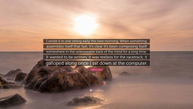 Rebecca Solnit Quote: “I wrote it in one sitting early the next morning. When something assembles itself that fast, it’s clear it’s been composing itself somewhere in the unknowable back of the mind for a long time. It wanted to be written; it was restless for the racetrack; it galloped along once I sat down at the computer.”