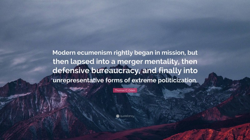 Thomas C. Oden Quote: “Modern ecumenism rightly began in mission, but then lapsed into a merger mentality, then defensive bureaucracy, and finally into unrepresentative forms of extreme politicization.”