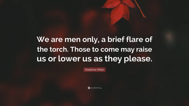 Madeline Miller Quote: “We are men only, a brief flare of the torch. Those to come may raise us or lower us as they please.”