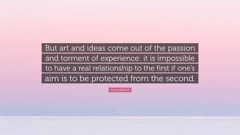James Baldwin Quote: “But art and ideas come out of the passion and torment of experience: it is impossible to have a real relationship to the first if one’s aim is to be protected from the second.”
