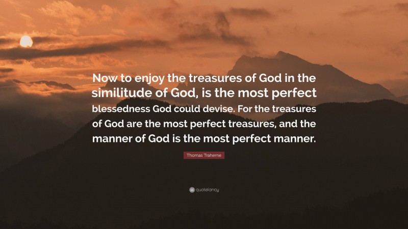 Thomas Traherne Quote: “Now to enjoy the treasures of God in the similitude of God, is the most perfect blessedness God could devise. For the treasures of God are the most perfect treasures, and the manner of God is the most perfect manner.”