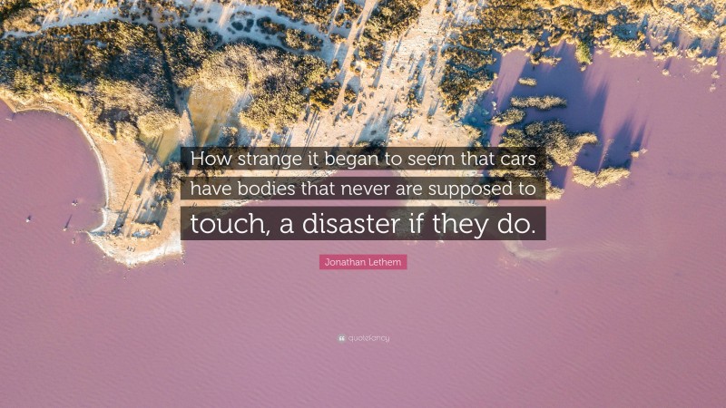 Jonathan Lethem Quote: “How strange it began to seem that cars have bodies that never are supposed to touch, a disaster if they do.”