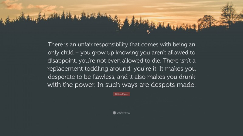 Gillian Flynn Quote: “There is an unfair responsibility that comes with being an only child – you grow up knowing you aren’t allowed to disappoint, you’re not even allowed to die. There isn’t a replacement toddling around; you’re it. It makes you desperate to be flawless, and it also makes you drunk with the power. In such ways are despots made.”