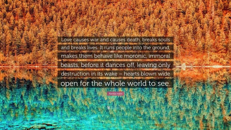 Karina Halle Quote: “Love causes war and causes death, breaks souls and breaks lives. It runs people into the ground, makes them behave like moronic, immoral beasts, before it dances off, leaving only destruction in its wake – hearts blown wide open for the whole world to see.”