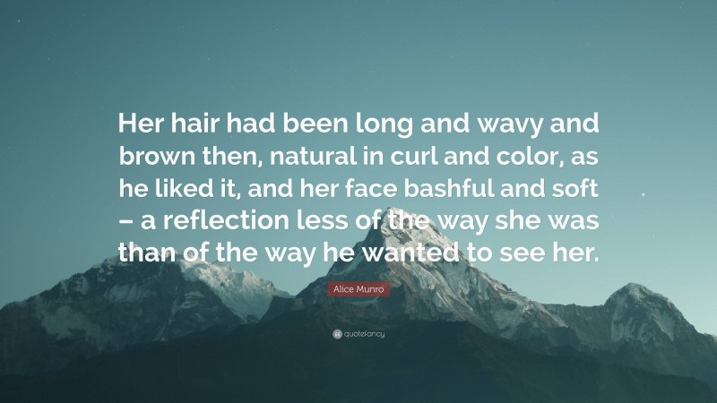 Alice Munro Quote: “Her hair had been long and wavy and brown then, natural in curl and color, as he liked it, and her face bashful and soft – a reflection less of the way she was than of the way he wanted to see her.”