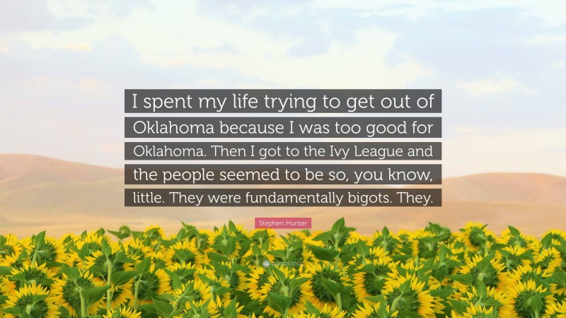 Stephen Hunter Quote: “I spent my life trying to get out of Oklahoma because I was too good for Oklahoma. Then I got to the Ivy League and the people seemed to be so, you know, little. They were fundamentally bigots. They.”