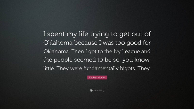 Stephen Hunter Quote: “I spent my life trying to get out of Oklahoma because I was too good for Oklahoma. Then I got to the Ivy League and the people seemed to be so, you know, little. They were fundamentally bigots. They.”