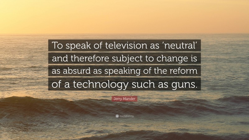 Jerry Mander Quote: “To speak of television as ‘neutral’ and therefore subject to change is as absurd as speaking of the reform of a technology such as guns.”