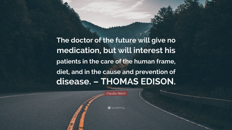 Claudia Welch Quote: “The doctor of the future will give no medication, but will interest his patients in the care of the human frame, diet, and in the cause and prevention of disease. – THOMAS EDISON.”