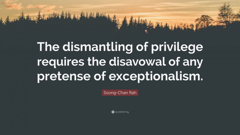 Soong-Chan Rah Quote: “The dismantling of privilege requires the disavowal of any pretense of exceptionalism.”