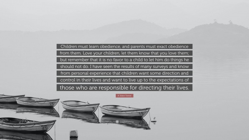 N. Eldon Tanner Quote: “Children must learn obedience, and parents must exact obedience from them. Love your children, let them know that you love them; but remember that it is no favor to a child to let him do things he should not do. I have seen the results of many surveys and know from personal experience that children want some direction and control in their lives and want to live up to the expectations of those who are responsible for directing their lives.”