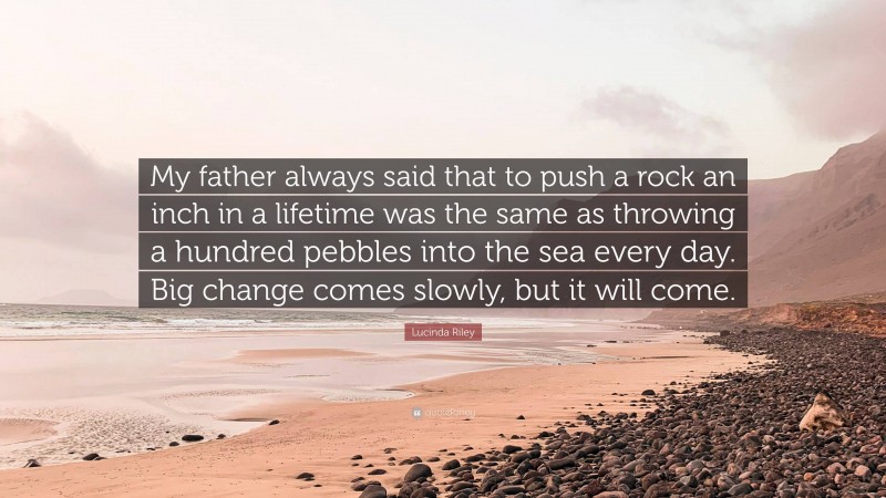 Lucinda Riley Quote: “My father always said that to push a rock an inch in a lifetime was the same as throwing a hundred pebbles into the sea every day. Big change comes slowly, but it will come.”