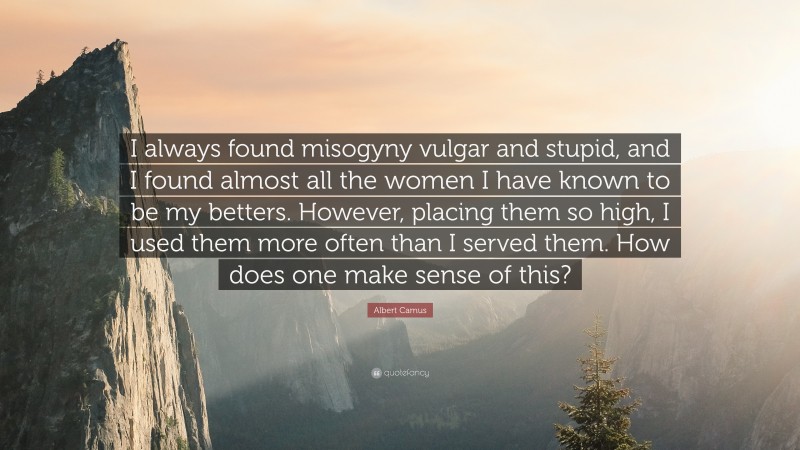 Albert Camus Quote: “I always found misogyny vulgar and stupid, and I found almost all the women I have known to be my betters. However, placing them so high, I used them more often than I served them. How does one make sense of this?”