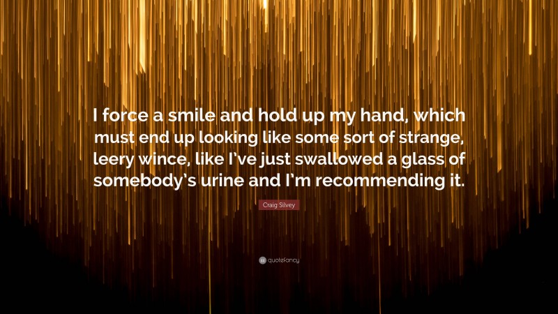 Craig Silvey Quote: “I force a smile and hold up my hand, which must end up looking like some sort of strange, leery wince, like I’ve just swallowed a glass of somebody’s urine and I’m recommending it.”