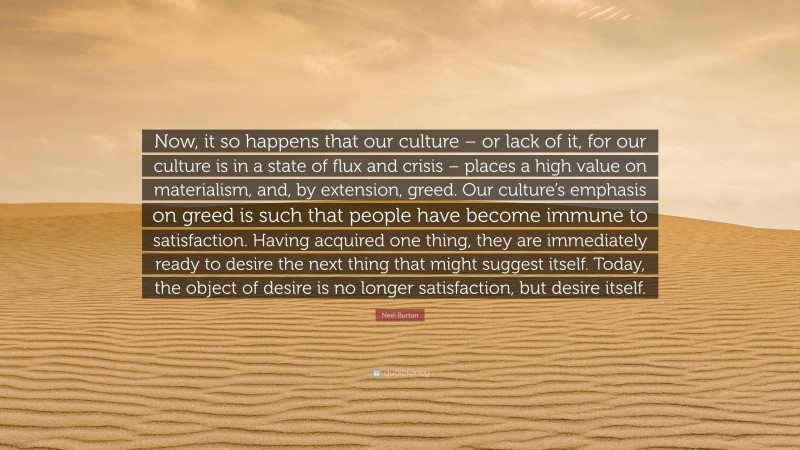 Neel Burton Quote: “Now, it so happens that our culture – or lack of it, for our culture is in a state of flux and crisis – places a high value on materialism, and, by extension, greed. Our culture’s emphasis on greed is such that people have become immune to satisfaction. Having acquired one thing, they are immediately ready to desire the next thing that might suggest itself. Today, the object of desire is no longer satisfaction, but desire itself.”