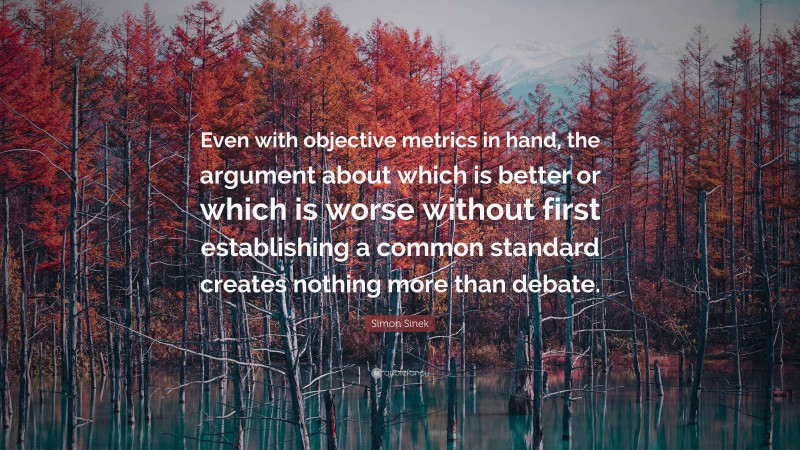 Simon Sinek Quote: “Even with objective metrics in hand, the argument about which is better or which is worse without first establishing a common standard creates nothing more than debate.”