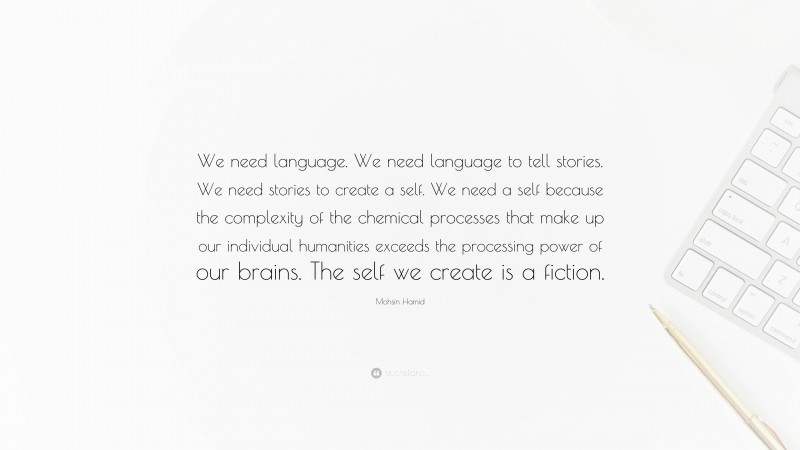 Mohsin Hamid Quote: “We need language. We need language to tell stories. We need stories to create a self. We need a self because the complexity of the chemical processes that make up our individual humanities exceeds the processing power of our brains. The self we create is a fiction.”