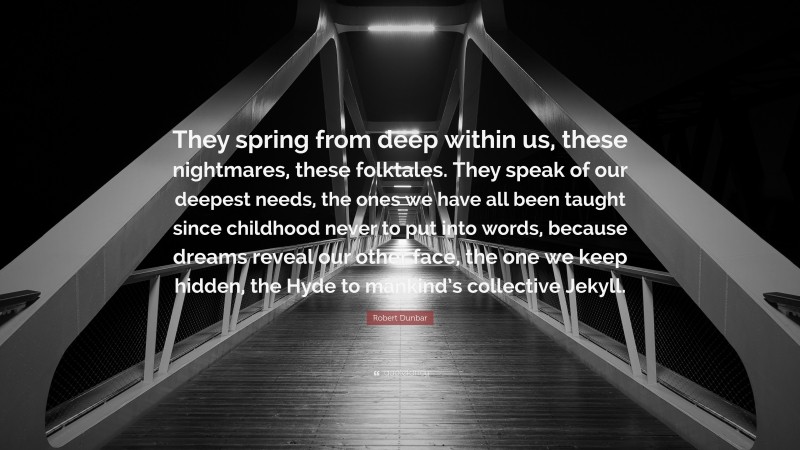 Robert Dunbar Quote: “They spring from deep within us, these nightmares, these folktales. They speak of our deepest needs, the ones we have all been taught since childhood never to put into words, because dreams reveal our other face, the one we keep hidden, the Hyde to mankind’s collective Jekyll.”