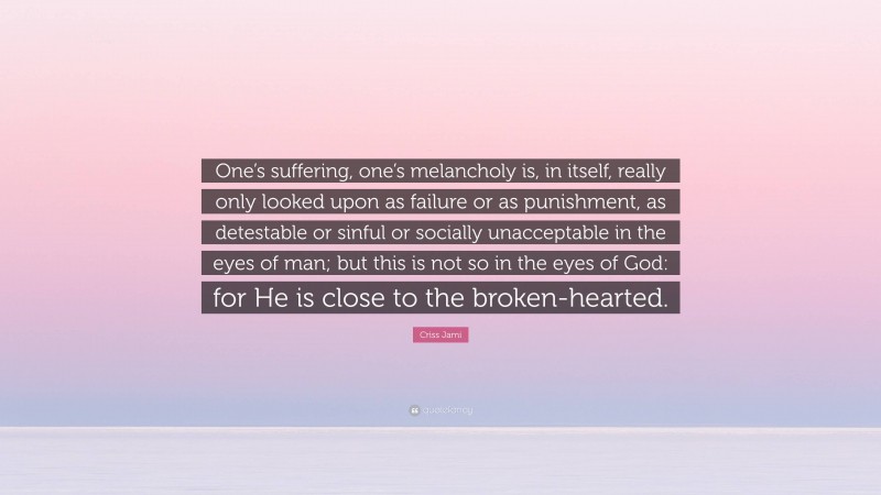 Criss Jami Quote: “One’s suffering, one’s melancholy is, in itself, really only looked upon as failure or as punishment, as detestable or sinful or socially unacceptable in the eyes of man; but this is not so in the eyes of God: for He is close to the broken-hearted.”