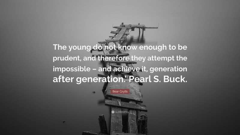 Bear Grylls Quote: “The young do not know enough to be prudent, and therefore they attempt the impossible – and achieve it, generation after generation.’ Pearl S. Buck.”