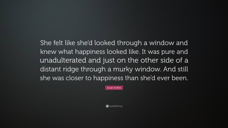 Sarah Noffke Quote: “She felt like she’d looked through a window and knew what happiness looked like. It was pure and unadulterated and just on the other side of a distant ridge through a murky window. And still she was closer to happiness than she’d ever been.”