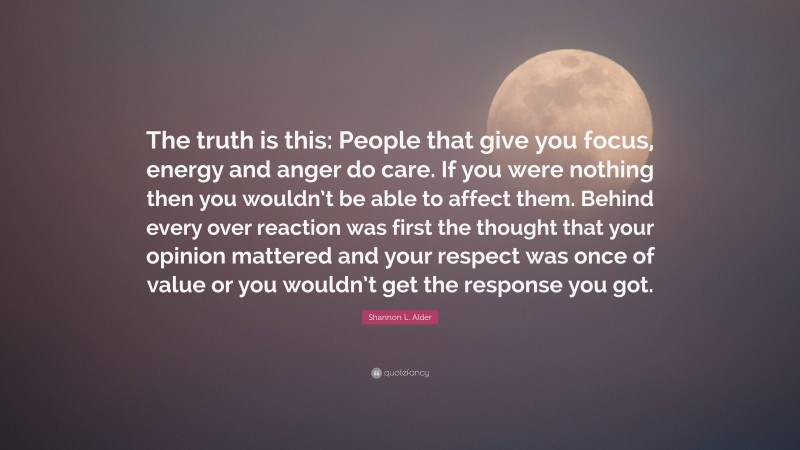 Shannon L. Alder Quote: “The truth is this: People that give you focus, energy and anger do care. If you were nothing then you wouldn’t be able to affect them. Behind every over reaction was first the thought that your opinion mattered and your respect was once of value or you wouldn’t get the response you got.”