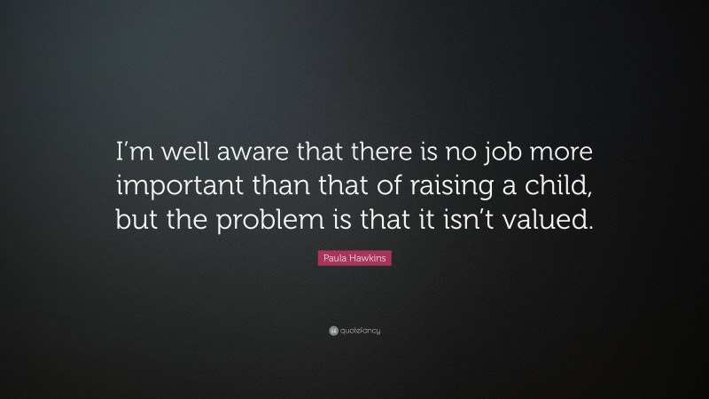 Paula Hawkins Quote: “I’m well aware that there is no job more important than that of raising a child, but the problem is that it isn’t valued.”