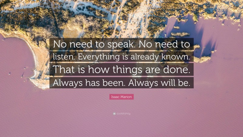 Isaac Marion Quote: “No need to speak. No need to listen. Everything is already known. That is how things are done. Always has been. Always will be.”