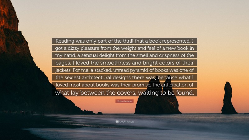 Debra Ginsberg Quote: “Reading was only part of the thrill that a book represented. I got a dizzy pleasure from the weight and feel of a new book in my hand, a sensual delight from the smell and crispness of the pages. I loved the smoothness and bright colors of their jackets. For me, a stacked, unread pyramid of books was one of the sexiest architectural designs there was, because what I loved most about books was their promise, the anticipation of what lay between the covers, waiting to be found.”