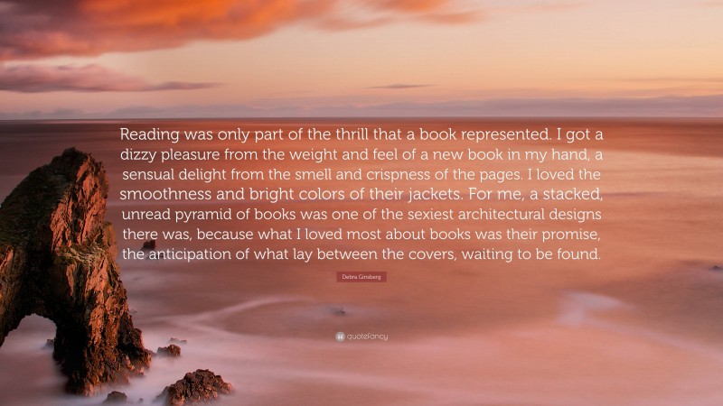 Debra Ginsberg Quote: “Reading was only part of the thrill that a book represented. I got a dizzy pleasure from the weight and feel of a new book in my hand, a sensual delight from the smell and crispness of the pages. I loved the smoothness and bright colors of their jackets. For me, a stacked, unread pyramid of books was one of the sexiest architectural designs there was, because what I loved most about books was their promise, the anticipation of what lay between the covers, waiting to be found.”