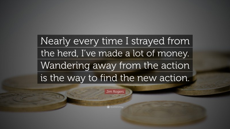 Jim Rogers Quote: “Nearly every time I strayed from the herd, I’ve made a lot of money. Wandering away from the action is the way to find the new action.”