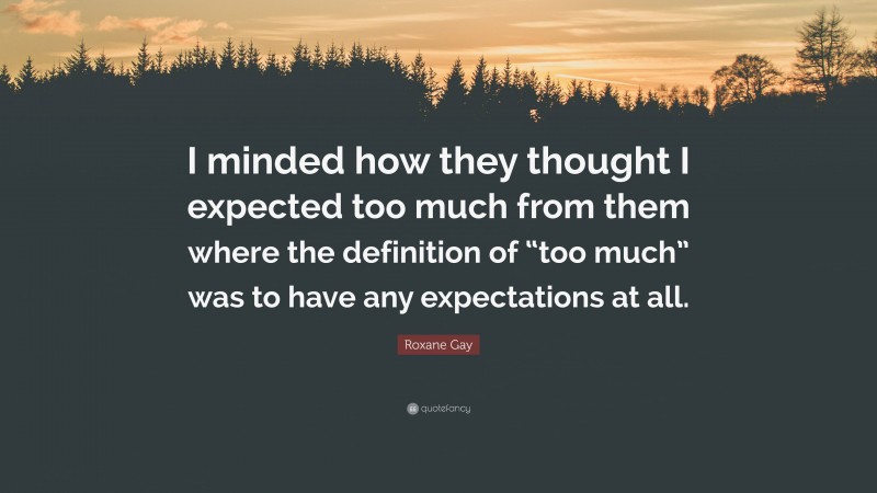 Roxane Gay Quote: “I minded how they thought I expected too much from them where the definition of “too much” was to have any expectations at all.”
