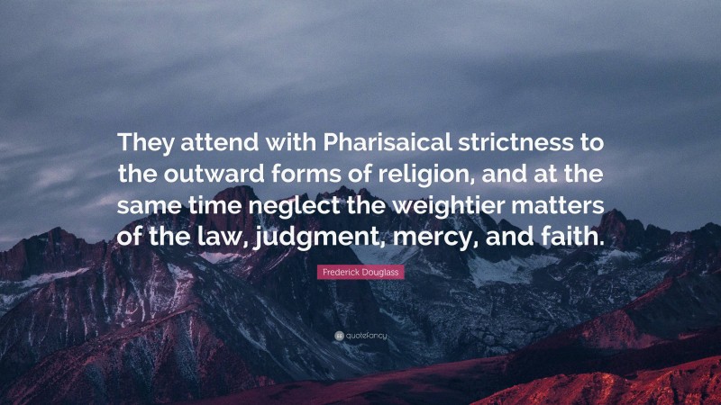 Frederick Douglass Quote: “They attend with Pharisaical strictness to the outward forms of religion, and at the same time neglect the weightier matters of the law, judgment, mercy, and faith.”