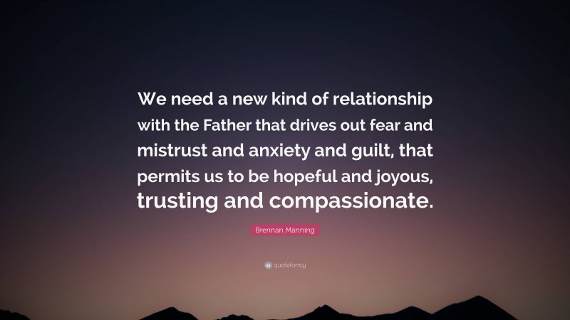 Brennan Manning Quote: “We need a new kind of relationship with the Father that drives out fear and mistrust and anxiety and guilt, that permits us to be hopeful and joyous, trusting and compassionate.”