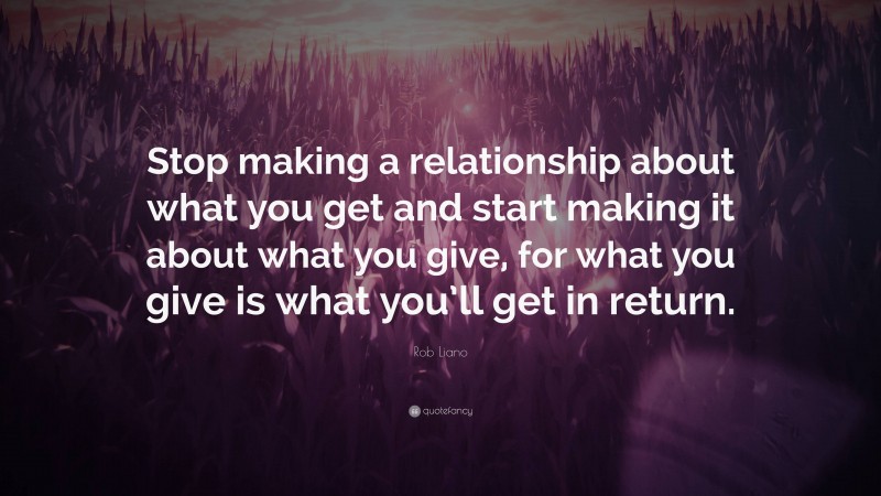 Rob Liano Quote: “Stop making a relationship about what you get and start making it about what you give, for what you give is what you’ll get in return.”
