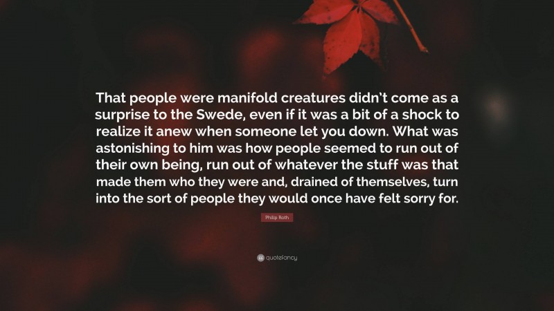 Philip Roth Quote: “That people were manifold creatures didn’t come as a surprise to the Swede, even if it was a bit of a shock to realize it anew when someone let you down. What was astonishing to him was how people seemed to run out of their own being, run out of whatever the stuff was that made them who they were and, drained of themselves, turn into the sort of people they would once have felt sorry for.”