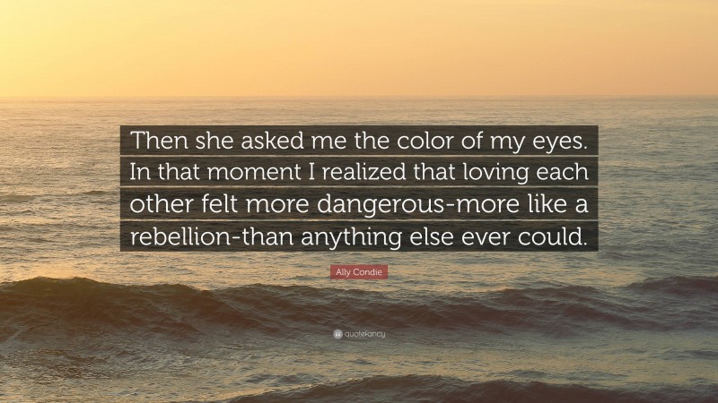 Ally Condie Quote: “Then she asked me the color of my eyes. In that moment I realized that loving each other felt more dangerous-more like a rebellion-than anything else ever could.”