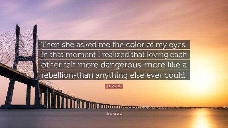 Ally Condie Quote: “Then she asked me the color of my eyes. In that moment I realized that loving each other felt more dangerous-more like a rebellion-than anything else ever could.”