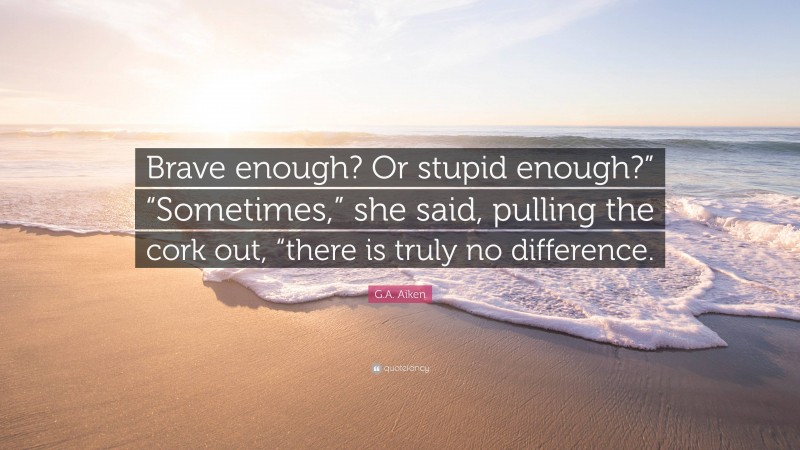G.A. Aiken Quote: “Brave enough? Or stupid enough?” “Sometimes,” she said, pulling the cork out, “there is truly no difference.”