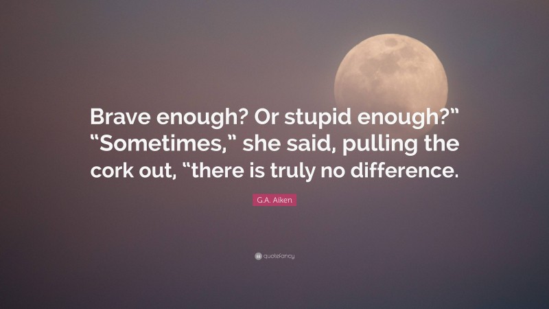 G.A. Aiken Quote: “Brave enough? Or stupid enough?” “Sometimes,” she said, pulling the cork out, “there is truly no difference.”