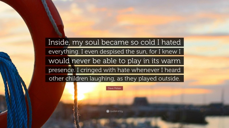 Dave Pelzer Quote: “Inside, my soul became so cold I hated everything. I even despised the sun, for I knew I would never be able to play in its warm presence. I cringed with hate whenever I heard other children laughing, as they played outside.”