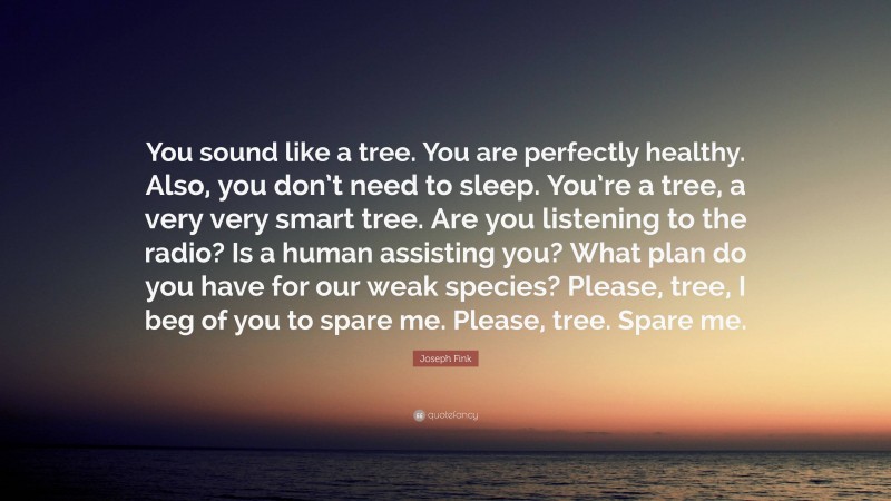 Joseph Fink Quote: “You sound like a tree. You are perfectly healthy. Also, you don’t need to sleep. You’re a tree, a very very smart tree. Are you listening to the radio? Is a human assisting you? What plan do you have for our weak species? Please, tree, I beg of you to spare me. Please, tree. Spare me.”