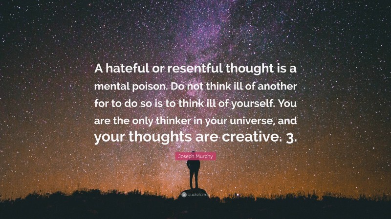 Joseph Murphy Quote: “A hateful or resentful thought is a mental poison. Do not think ill of another for to do so is to think ill of yourself. You are the only thinker in your universe, and your thoughts are creative. 3.”